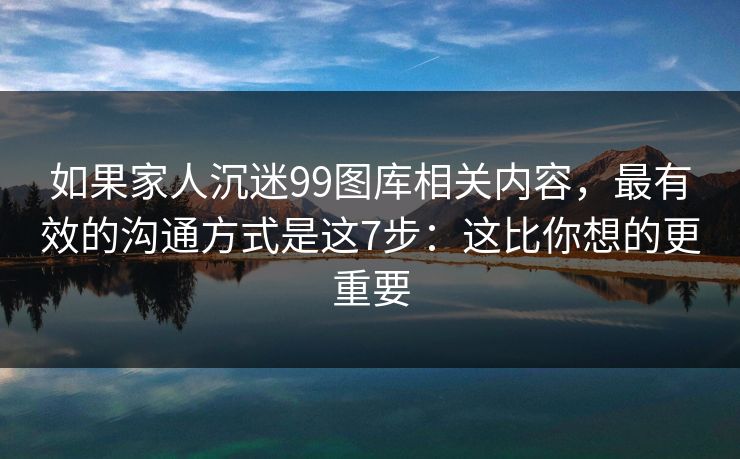 如果家人沉迷99图库相关内容，最有效的沟通方式是这7步：这比你想的更重要