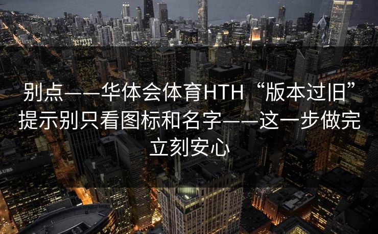 别点——华体会体育HTH“版本过旧”提示别只看图标和名字——这一步做完立刻安心