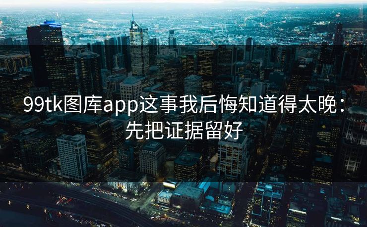 99tk图库app这事我后悔知道得太晚：先把证据留好