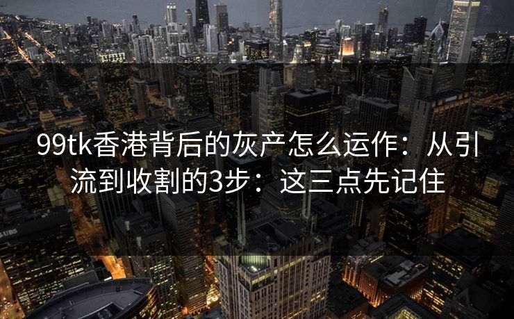 99tk香港背后的灰产怎么运作：从引流到收割的3步：这三点先记住