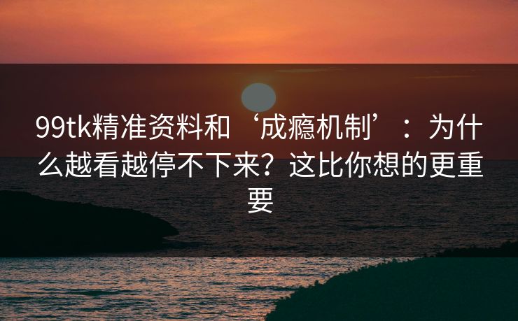 99tk精准资料和‘成瘾机制’：为什么越看越停不下来？这比你想的更重要