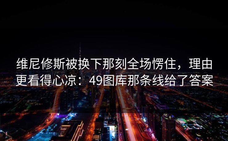 维尼修斯被换下那刻全场愣住，理由更看得心凉：49图库那条线给了答案