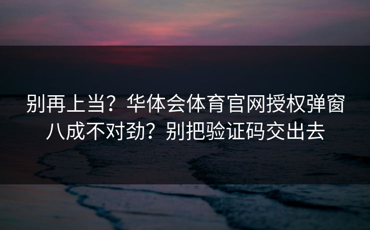 别再上当?华体会体育官网授权弹窗八成不对劲?别把验证码交出去 别再上当?华体会体育官网授权弹窗八成不对劲?别把验证码交出去
